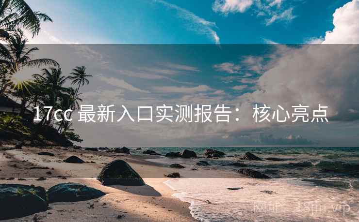 17cc 最新入口实测报告：核心亮点