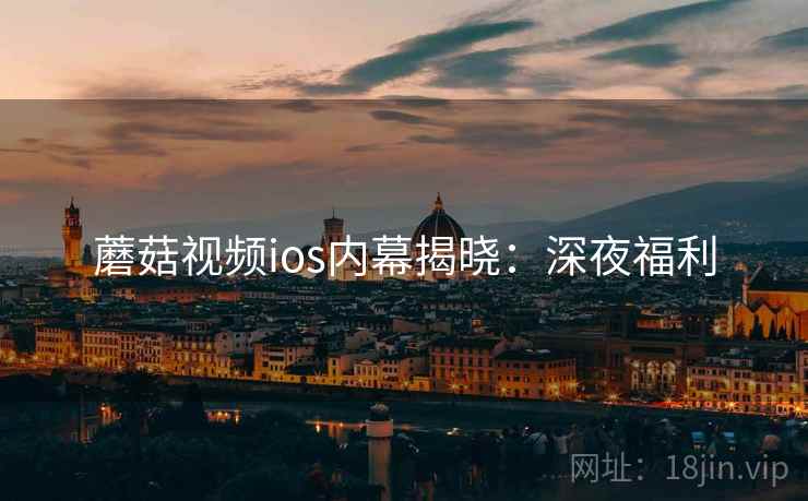 蘑菇视频ios内幕揭晓:深夜福利 蘑菇视频ios内幕揭晓:深夜福利