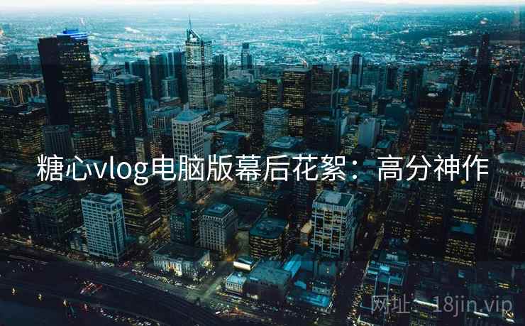 糖心vlog电脑版幕后花絮：高分神作