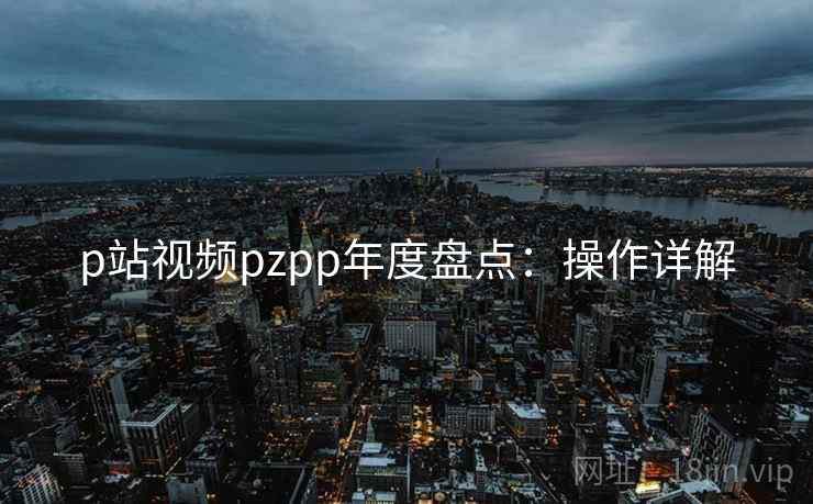 p站视频pzpp年度盘点：操作详解