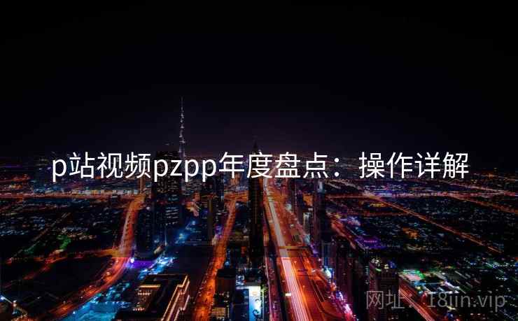 p站视频pzpp年度盘点:操作详解 p站视频pzpp年度盘点:操作详解